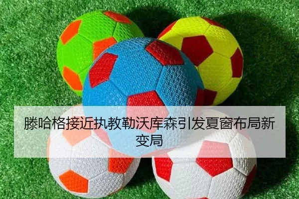 滕哈格接近执教勒沃库森引发夏窗布局新变局